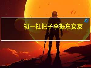 初一扛把子李振东女友（不怕事的校园初一扛把子）