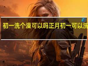 初一洗个澡可以吗 正月初一可以洗澡吗_