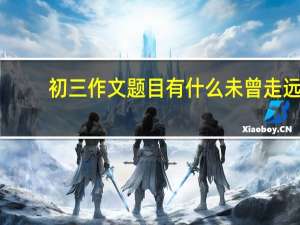 初三作文题目有什么未曾走远（初三作文题目有什么）