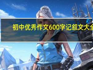 初中优秀作文600字记叙文大全（初中优秀作文600字记叙文）