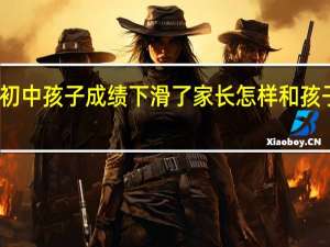 初中孩子成绩下滑了家长怎样和孩子沟通