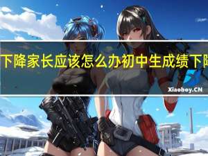 初中生成绩下降家长应该怎么办 初中生成绩下降家长的解决方法