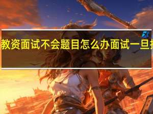 初中语文教资面试不会题目怎么办 面试一旦抽到不会的题目