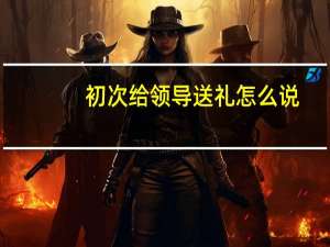 初次给领导送礼怎么说