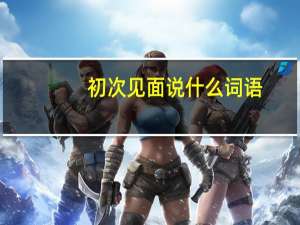初次见面说什么词语（初次见面说什么敬辞）