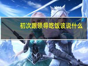 初次跟领导吃饭该说什么