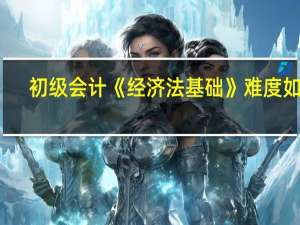 初级会计《经济法基础》难度如何