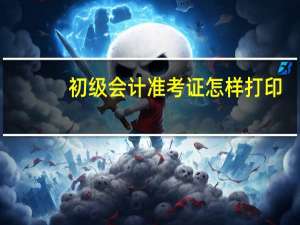 初级会计准考证怎样打印