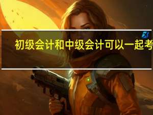 初级会计和中级会计可以一起考吗