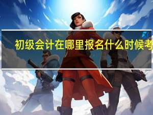 初级会计在哪里报名什么时候考试