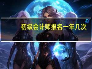 初级会计师报名一年几次