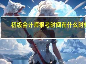 初级会计师报考时间在什么时候