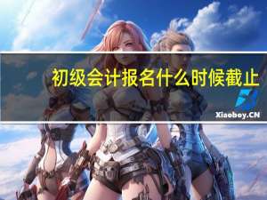 初级会计报名什么时候截止
