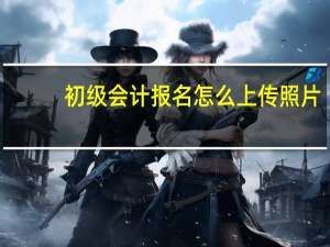 初级会计报名怎么上传照片