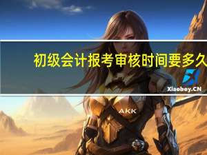 初级会计报考审核时间要多久