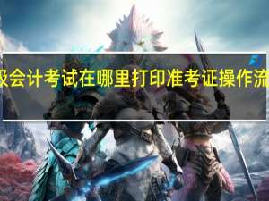 初级会计考试在哪里打印准考证 操作流程是什么？