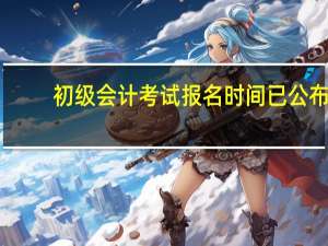 初级会计考试报名时间已公布
