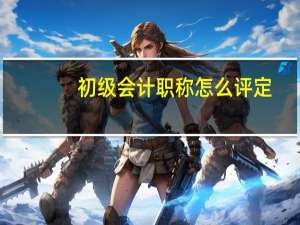 初级会计职称怎么评定（会计初级职称评定条件）