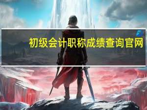 初级会计职称成绩查询官网（初级会计职称成绩查询入口）