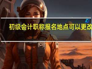 初级会计职称报名地点可以更改吗