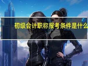 初级会计职称报考条件是什么_