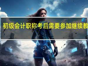 初级会计职称考后需要参加继续教育吗