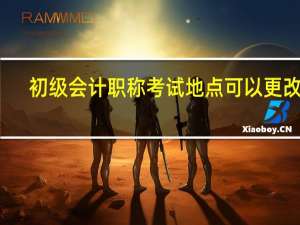 初级会计职称考试地点可以更改吗（初级会计职称考试地点）