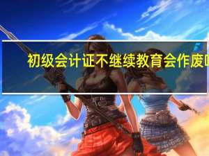 初级会计证不继续教育会作废吗