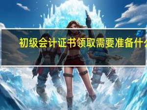 初级会计证书领取需要准备什么