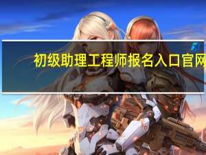 初级助理工程师报名入口官网（初级工程师职称报名入口）