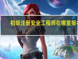 初级注册安全工程师在哪里报名