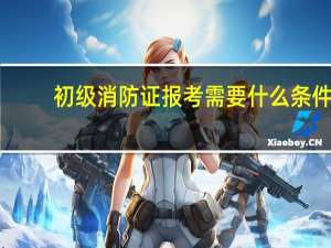 初级消防证报考需要什么条件