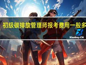 初级碳排放管理师报考费用一般多少钱