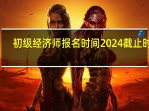 初级经济师报名时间2024截止时间