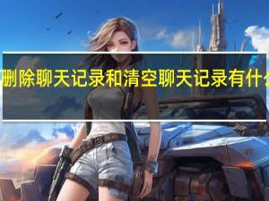 删除聊天记录和清空聊天记录有什么区别（删除聊天记录）