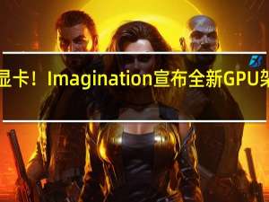 利好国产显卡！Imagination宣布全新GPU架构 仅支持DX11