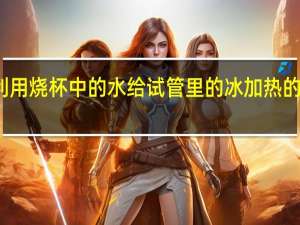 利用烧杯中的水给试管里的冰加热的目的是（欢欢利用小试管）