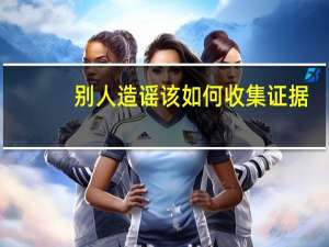 别人造谣该如何收集证据