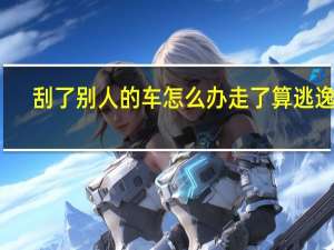 刮了别人的车怎么办走了算逃逸吗