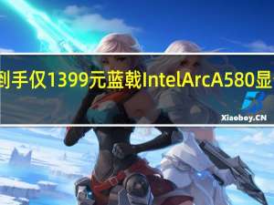 到手仅1399元 蓝戟Intel Arc A580显卡特惠：8GB GDDR6显存