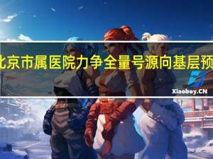 到明年底北京市属医院力争全量号源向基层预约转诊平台投放