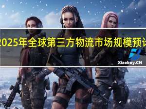 到2025年 全球第三方物流市场规模预计将达到1.2万亿美元