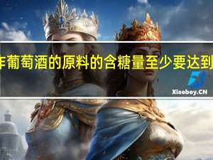 制作葡萄酒的原料的含糖量至少要达到什么标准