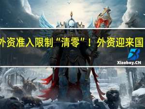 制造业外资准入限制“清零”！外资迎来国民待遇新时代