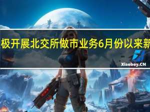券商积极开展北交所做市业务 6月份以来新增做市37起