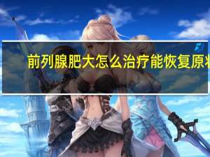 前列腺肥大怎么治疗能恢复原状（前列腺肥大怎么治疗）