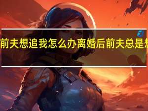 前夫想追我怎么办 离婚后前夫总是想追我