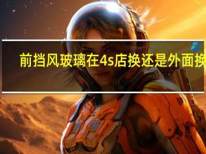 前挡风玻璃在4s店换还是外面换好（换前挡风玻璃一定要去4s店换吗）