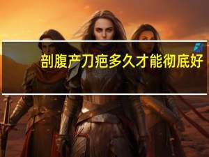 剖腹产刀疤多久才能彻底好（剖腹产疤痕多久会好）