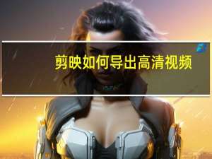 剪映如何导出高清视频（剪映怎么让视频高清）
